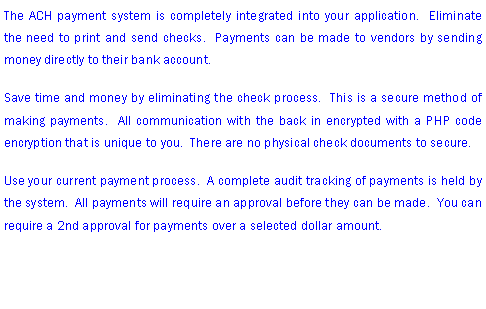 Text Box: The ACH payment system is completely integrated into your application.  Eliminate the need to print and send checks.  Payments can be made to vendors by sending money directly to their bank account.Save time and money by eliminating the check process.  This is a secure method of making payments.  All communication with the back in encrypted with a PHP code encryption that is unique to you.  There are no physical check documents to secure.Use your current payment process.  A complete audit
tracking of payments is held by the system.  All payments will require an approval before they can be made.  You can require a 2nd approval for payments over a selected dollar amount.  