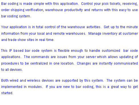 Text Box: Bar coding is made simple with this application.  Control your pick tickets, receiving, order shipping verification, warehouse productivity and returns with this easy to use bar coding system.Your application is in total control of the warehouse activities.  Get up to the minute information from your local and remote warehouses.  Manage inventory at customer and trade show sites in real time.This IP based bar code system is flexible enough to handle customized  bar code applications.  The commands are issues from your server which allows updating of procedures to be centralized in one location.  Changes are instantly communicated to all devices.Both wired and wireless devices are supported by this system.  The system can be implemented in modules.  If you are new to bar coding, this is a great way to get started.  