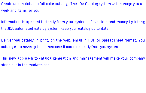 Text Box: Create and maintain a full color catalog.  The JDA Catalog system will manage you art work and items for you.Information is updated instantly from your system.  Save time and money by letting the JDA automated catalog system keep your catalog up to date.Deliver you catalog in print, on the web, email in PDF or Spreadsheet format. You catalog data never gets old because it comes directly from you system. This new approach to catalog generation and management will make your company stand out in the marketplace.. 