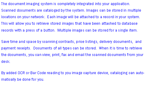 Text Box: The document imaging system is completely integrated into your application.  Scanned documents are cataloged by the system. Images can be stored in multiple  locations on your network.  Each image will be attached to a record in your system.  This will allow you to retrieve stored images that have been attached to database records with a press of a button.  Multiple images can be stored for a single item.Save time and space by scanning contracts, price listings, delivery documents,  and payment receipts.  Documents of all types can be stored.  When it is time to retrieve the documents, you can view, print, fax and email the scanned documents from your desk.By added OCR or Bar Code reading to you image capture device, cataloging can automatically be done for you.  