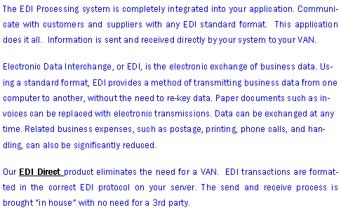 Text Box: The EDI Processing system is completely integrated into your application. Communicate with customers and suppliers with any EDI standard format.  This application does it all.  Information is sent and received directly by your system to your VAN.   Electronic Data Interchange, or EDI, is the electronic exchange of business data. Using a standard format, EDI provides a method of transmitting business data from one computer to another, without the need to re-key data. Paper documents such as invoices can be replaced with electronic transmissions. Data can be exchanged at any time. Related business expenses, such as postage, printing, phone calls, and handling, can also be significantly reduced. Our EDI Direct product eliminates the need for a VAN.  EDI transactions are formatted in the correct EDI protocol on your server. The send and receive process is brought in house with no need for a 3rd party.