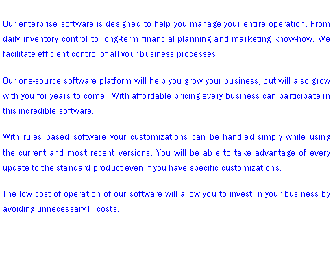 Text Box: Our enterprise software is designed to help you manage your entire operation. From daily inventory control to long-term financial planning and marketing know-how. We facilitate efficient control of all your business processesOur one-source software platform will help you grow your business, but will also grow with you for years to come.  With affordable pricing every business can participate in this incredible software. With rules based software your customizations can be handled simply while using the current and most recent versions. You will be able to take advantage of every update to the standard product even if you have specific customizations.The low cost of operation of our software will allow you to invest in your business by avoiding unnecessary IT costs. 