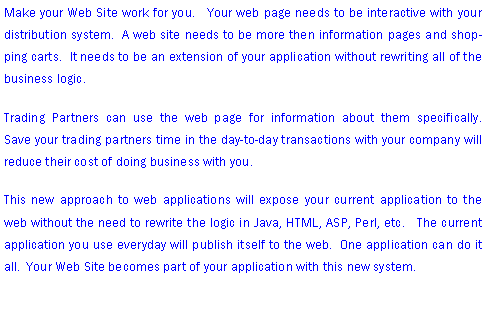 Text Box: Make your Web Site work for you.   Your web page needs to be interactive with your distribution system.  A web site needs to be more then information pages and shopping carts.  It needs to be an extension of your application without rewriting all of the business logic.   Trading Partners can use the web page for information about them specifically.     Save your trading partners time in the day-to-day transactions with your company will reduce their cost of doing business with you.This new approach to web applications will expose your current application to the web without the need to rewrite the logic in Java, HTML, ASP, Perl, etc.   The current application you use everyday will publish itself to the web.  One application can do it all.  Your Web Site becomes part of your application with this new system. 